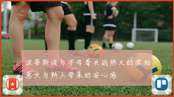 波蒂斯谈与字母哥共战热火的深刻意义与熟人带来的安心感