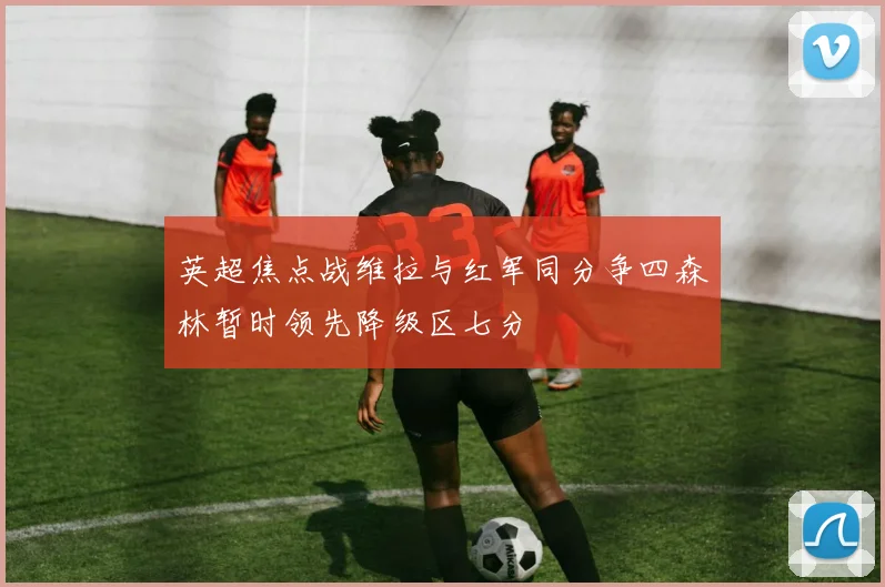英超焦点战维拉与红军同分争四森林暂时领先降级区七分