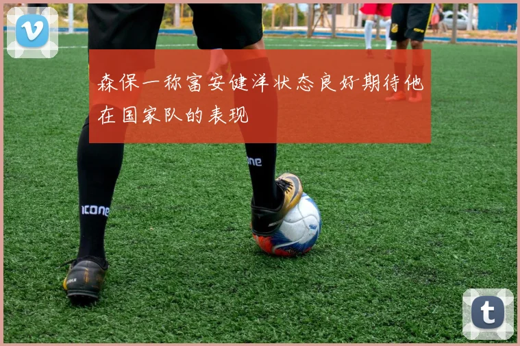 森保一称富安健洋状态良好期待他在国家队的表现