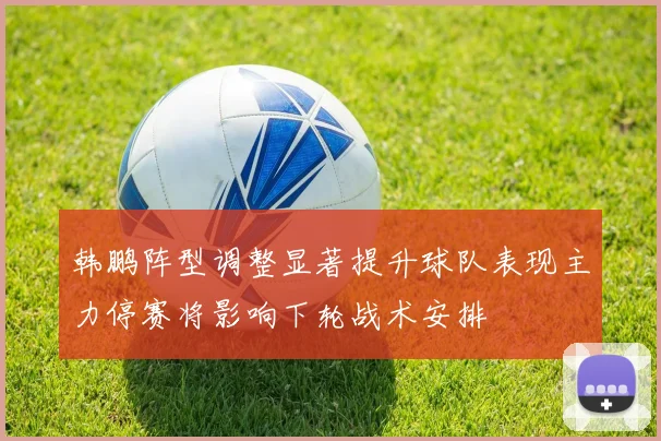 韩鹏阵型调整显著提升球队表现主力停赛将影响下轮战术安排