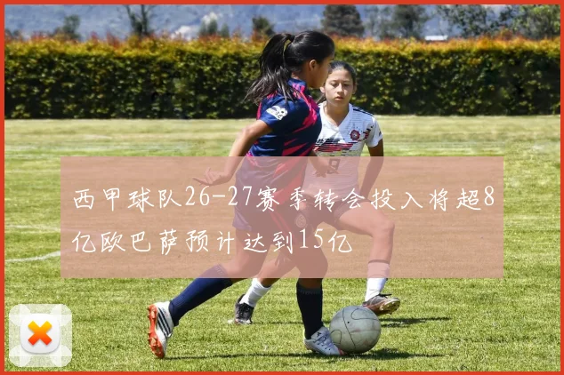 西甲球队26-27赛季转会投入将超8亿欧巴萨预计达到15亿