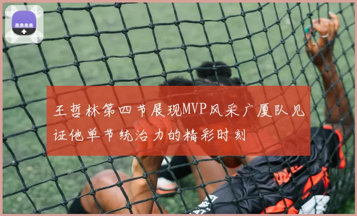 王哲林第四节展现MVP风采广厦队见证他单节统治力的精彩时刻