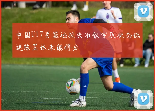 中国U17男篮远投失准张宇辰状态低迷陈昱休未能得分