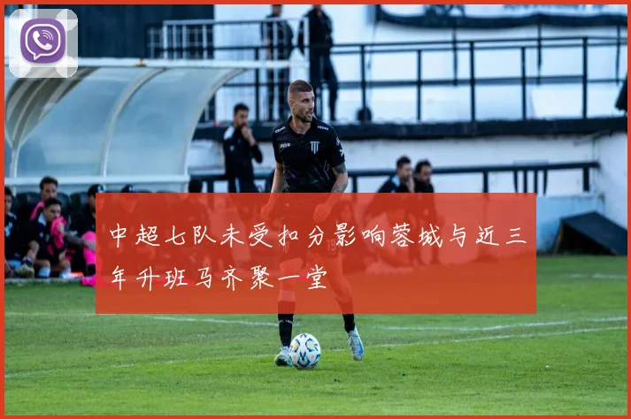 中超七队未受扣分影响蓉城与近三年升班马齐聚一堂