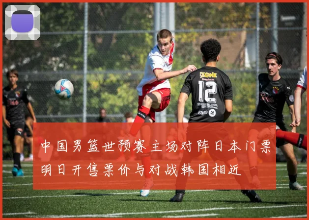 中国男篮世预赛主场对阵日本门票明日开售票价与对战韩国相近