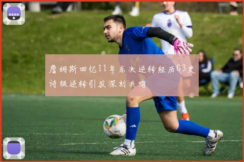 詹姆斯回忆11年东决逆转经历G3史诗级逆转引发深刻共鸣