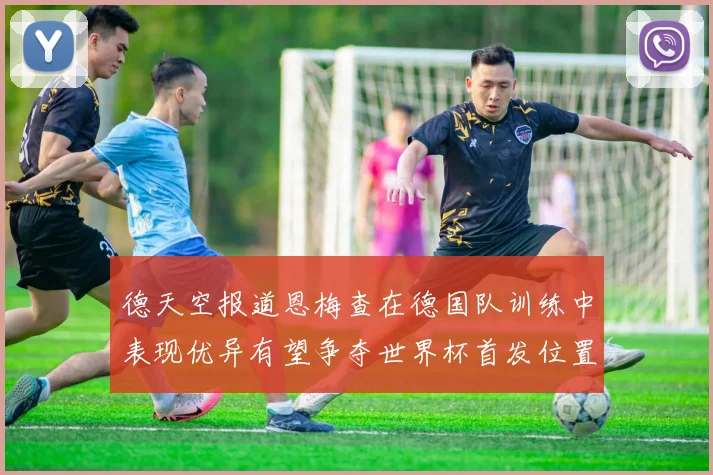 德天空报道恩梅查在德国队训练中表现优异有望争夺世界杯首发位置