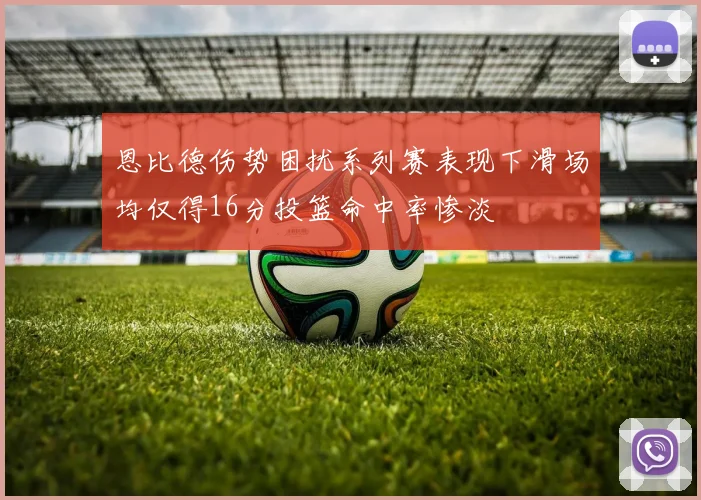 恩比德伤势困扰系列赛表现下滑场均仅得16分投篮命中率惨淡