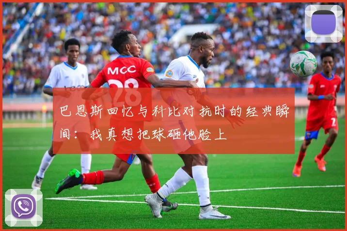 巴恩斯回忆与科比对抗时的经典瞬间：我真想把球砸他脸上